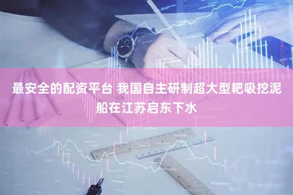 最安全的配资平台 我国自主研制超大型耙吸挖泥船在江苏启东下水