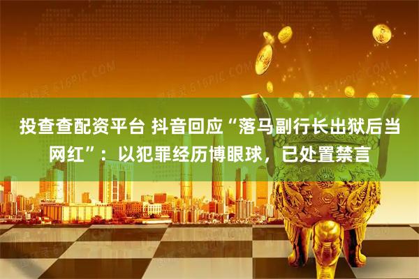 投查查配资平台 抖音回应“落马副行长出狱后当网红”：以犯罪经历博眼球，已处置禁言