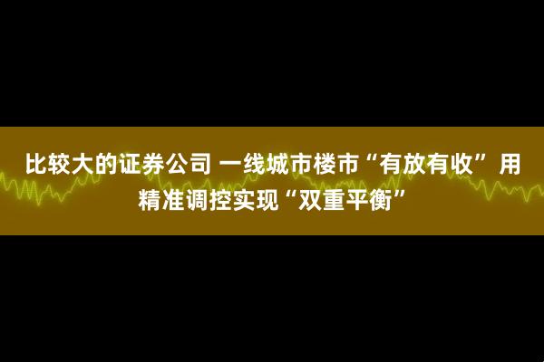比较大的证券公司 一线城市楼市“有放有收” 用精准调控实现“双重平衡”