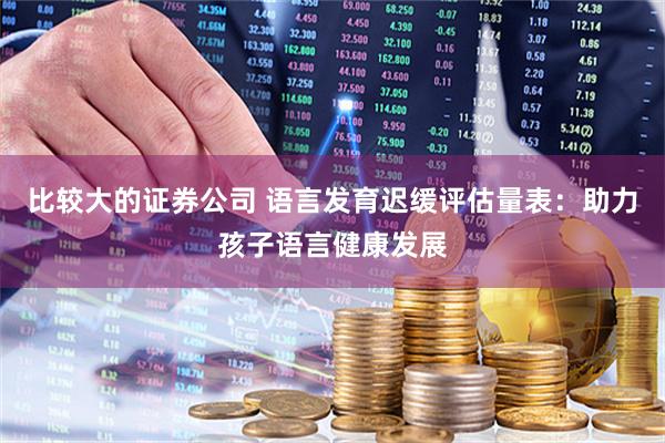 比较大的证券公司 语言发育迟缓评估量表：助力孩子语言健康发展