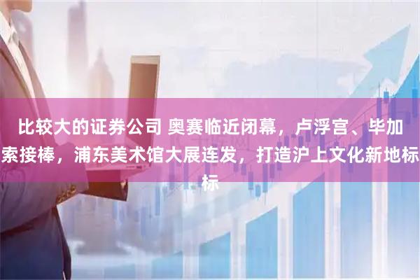 比较大的证券公司 奥赛临近闭幕，卢浮宫、毕加索接棒，浦东美术馆大展连发，打造沪上文化新地标