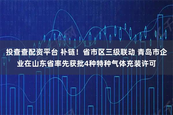 投查查配资平台 补链！省市区三级联动 青岛市企业在山东省率先获批4种特种气体充装许可