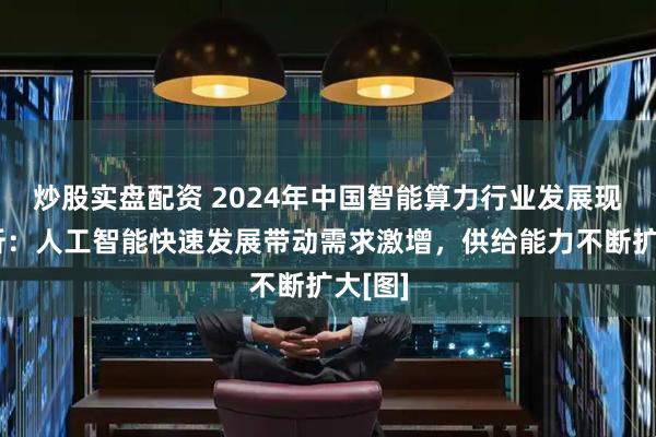 炒股实盘配资 2024年中国智能算力行业发展现状分析：人工智能快速发展带动需求激增，供给能力不断扩大[图]