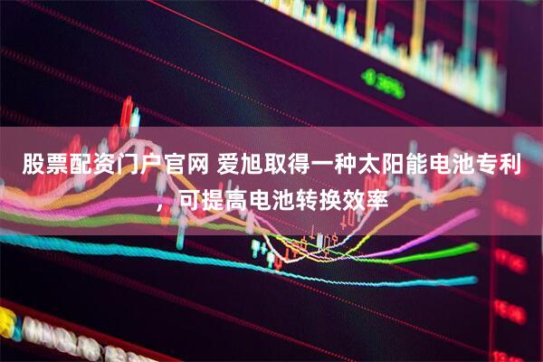 股票配资门户官网 爱旭取得一种太阳能电池专利，可提高电池转换效率