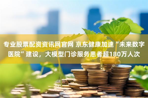 专业股票配资资讯网官网 京东健康加速“未来数字医院”建设，大模型门诊服务患者超180万人次