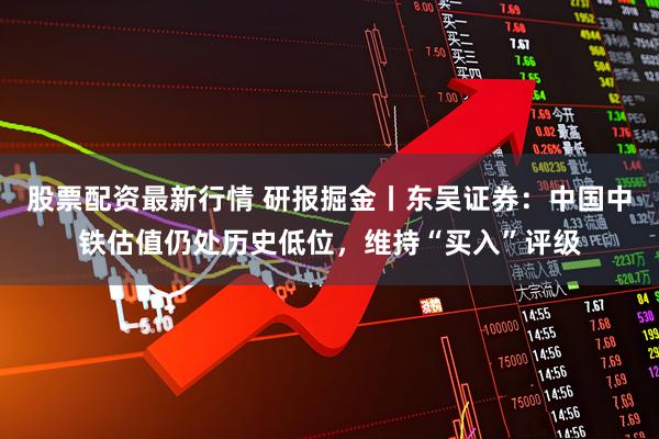 股票配资最新行情 研报掘金丨东吴证券：中国中铁估值仍处历史低位，维持“买入”评级