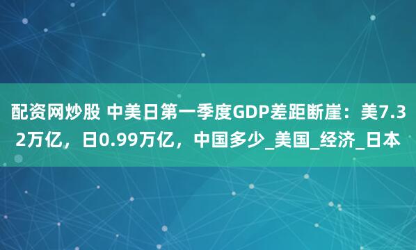 配资网炒股 中美日第一季度GDP差距断崖：美7.32万亿，日0.99万亿，中国多少_美国_经济_日本