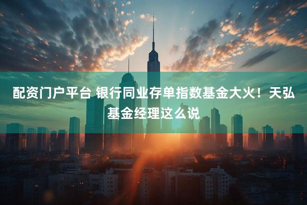 配资门户平台 银行同业存单指数基金大火！天弘基金经理这么说